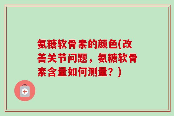 氨糖软骨素的颜色(改善关节问题，氨糖软骨素含量如何测量？)