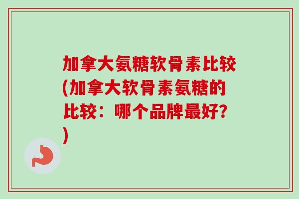 加拿大氨糖软骨素比较(加拿大软骨素氨糖的比较：哪个品牌最好？)