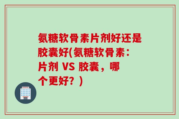 氨糖软骨素片剂好还是胶囊好(氨糖软骨素：片剂 VS 胶囊，哪个更好？)