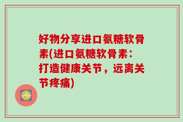 好物分享进口氨糖软骨素(进口氨糖软骨素：打造健康关节，远离关节疼痛)