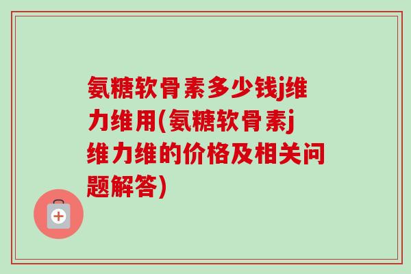 氨糖软骨素多少钱j维力维用(氨糖软骨素j维力维的价格及相关问题解答)