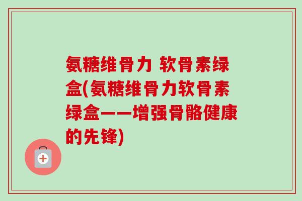 氨糖维骨力 软骨素绿盒(氨糖维骨力软骨素绿盒——增强骨骼健康的先锋)