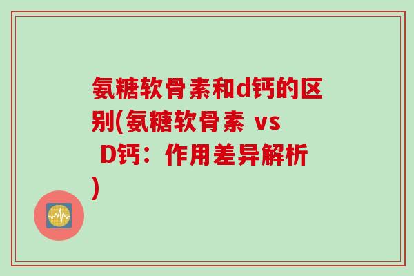 氨糖软骨素和d钙的区别(氨糖软骨素 vs D钙：作用差异解析)