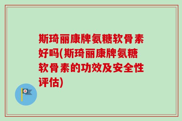 斯琦丽康牌氨糖软骨素好吗(斯琦丽康牌氨糖软骨素的功效及安全性评估)
