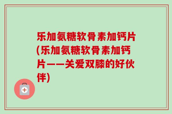 乐加氨糖软骨素加钙片(乐加氨糖软骨素加钙片——关爱双膝的好伙伴)