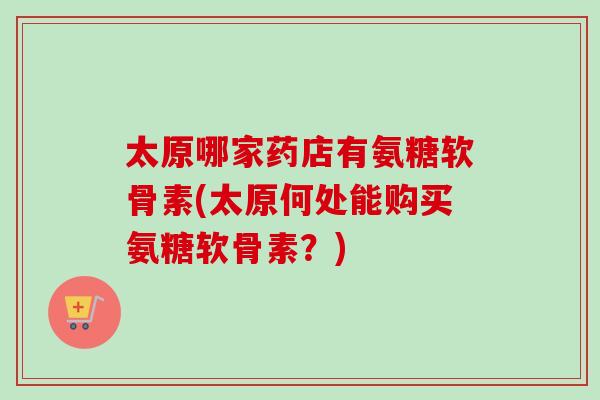 太原哪家药店有氨糖软骨素(太原何处能购买氨糖软骨素？)