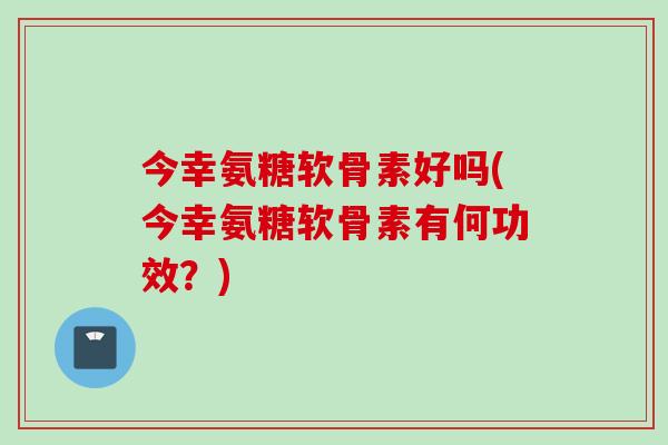 今幸氨糖软骨素好吗(今幸氨糖软骨素有何功效？)