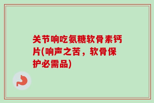 关节响吃氨糖软骨素钙片(响声之苦，软骨保护必需品)
