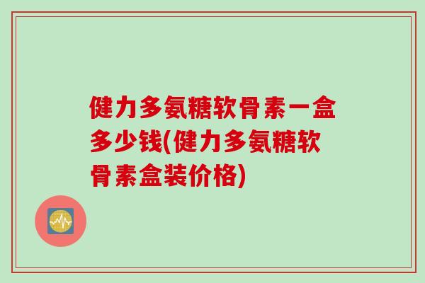 健力多氨糖软骨素一盒多少钱(健力多氨糖软骨素盒装价格)