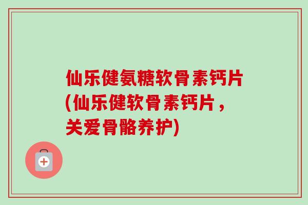 仙乐健氨糖软骨素钙片(仙乐健软骨素钙片，关爱骨骼养护)