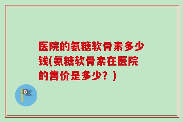 医院的氨糖软骨素多少钱(氨糖软骨素在医院的售价是多少?) 医院的氨糖软骨素多少钱(氨糖软骨素在医院的售价是多少?)