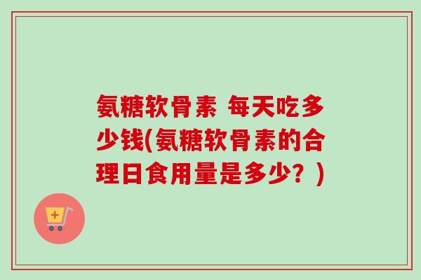 氨糖软骨素 每天吃多少钱(氨糖软骨素的合理日食用量是多少？)