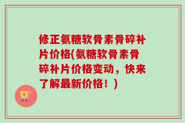 修正氨糖软骨素骨碎补片价格(氨糖软骨素骨碎补片价格变动，快来了解最新价格！)