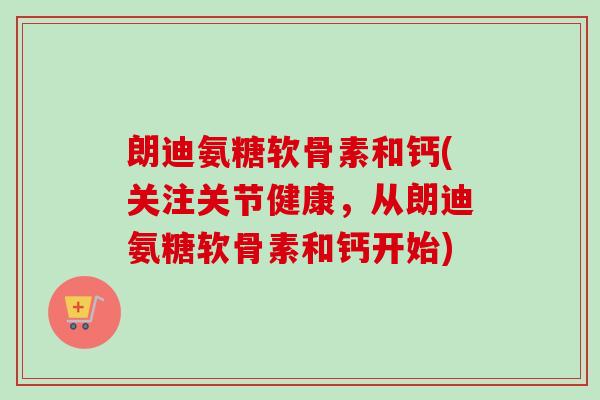 朗迪氨糖软骨素和钙(关注关节健康，从朗迪氨糖软骨素和钙开始)