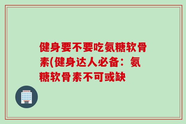 健身要不要吃氨糖软骨素(健身达人必备：氨糖软骨素不可或缺