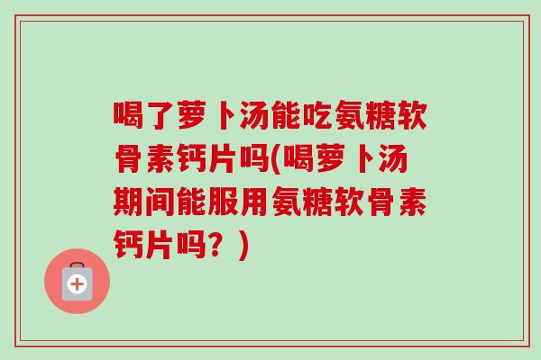喝了萝卜汤能吃氨糖软骨素钙片吗(喝萝卜汤期间能服用氨糖软骨素钙片吗？)