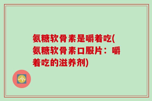 氨糖软骨素是嚼着吃(氨糖软骨素口服片:嚼着吃的滋养剂) 氨糖软骨素是嚼着吃(氨糖软骨素口服片:嚼着吃的滋养剂)