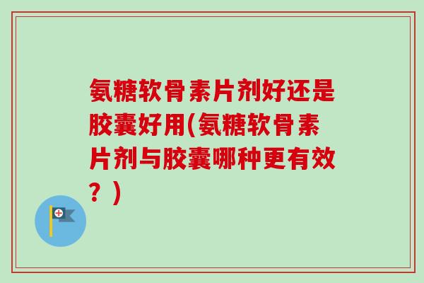氨糖软骨素片剂好还是胶囊好用(氨糖软骨素片剂与胶囊哪种更有效？)