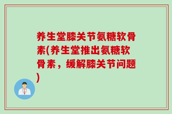 养生堂膝关节氨糖软骨素(养生堂推出氨糖软骨素，缓解膝关节问题)