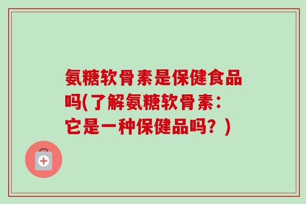 氨糖软骨素是保健食品吗(了解氨糖软骨素：它是一种保健品吗？)