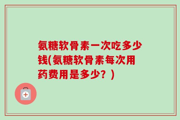 氨糖软骨素一次吃多少钱(氨糖软骨素每次用药费用是多少？)