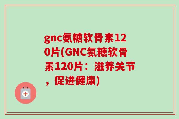 gnc氨糖软骨素120片(GNC氨糖软骨素120片：滋养关节，促进健康)