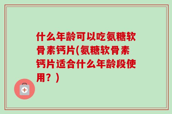 什么年龄可以吃氨糖软骨素钙片(氨糖软骨素钙片适合什么年龄段使用？)