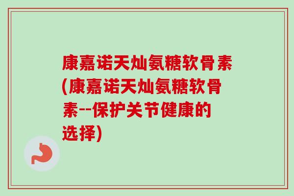 康嘉诺天灿氨糖软骨素(康嘉诺天灿氨糖软骨素--保护关节健康的选择)