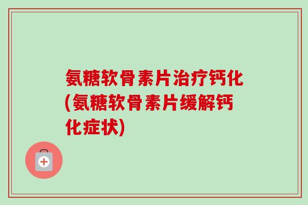 氨糖软骨素片治疗钙化(氨糖软骨素片缓解钙化症状)