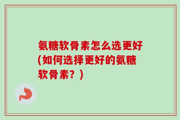 氨糖软骨素怎么选更好(如何选择更好的氨糖软骨素？)