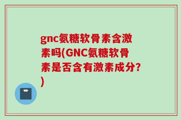gnc氨糖软骨素含激素吗(GNC氨糖软骨素是否含有激素成分？)