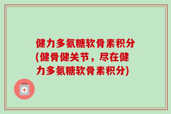 健力多氨糖软骨素积分(健骨健关节，尽在健力多氨糖软骨素积分)