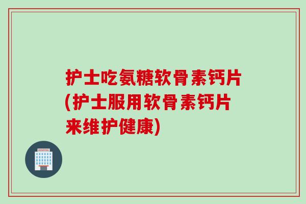 护士吃氨糖软骨素钙片(护士服用软骨素钙片来维护健康)