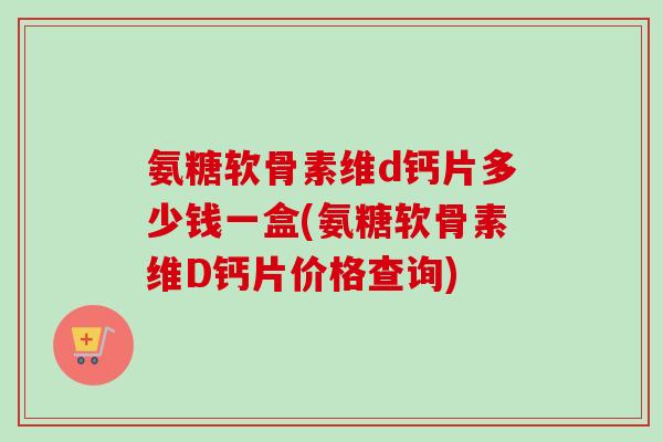 氨糖软骨素维d钙片多少钱一盒(氨糖软骨素维D钙片价格查询)
