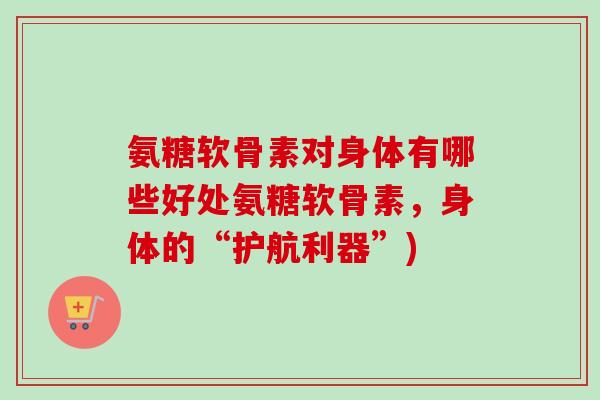 氨糖软骨素对身体有哪些好处氨糖软骨素，身体的“护航利器”)