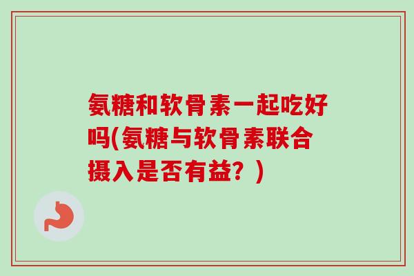 氨糖和软骨素一起吃好吗(氨糖与软骨素联合摄入是否有益？)