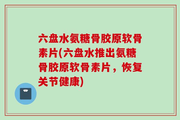 六盘水氨糖骨胶原软骨素片(六盘水推出氨糖骨胶原软骨素片，恢复关节健康)