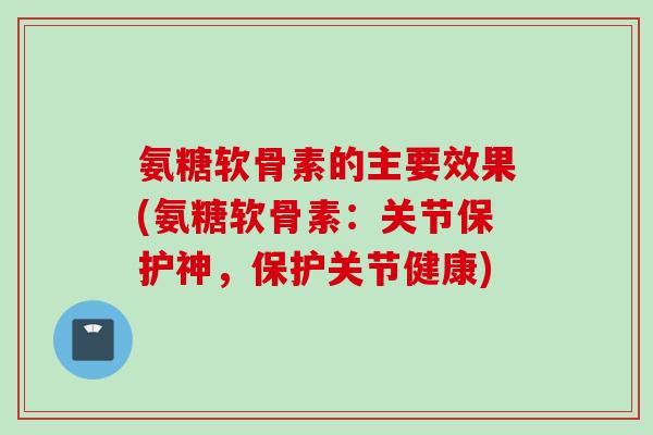 氨糖软骨素的主要效果(氨糖软骨素：关节保护神，保护关节健康)