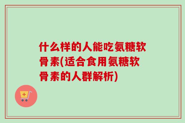 什么样的人能吃氨糖软骨素(适合食用氨糖软骨素的人群解析)