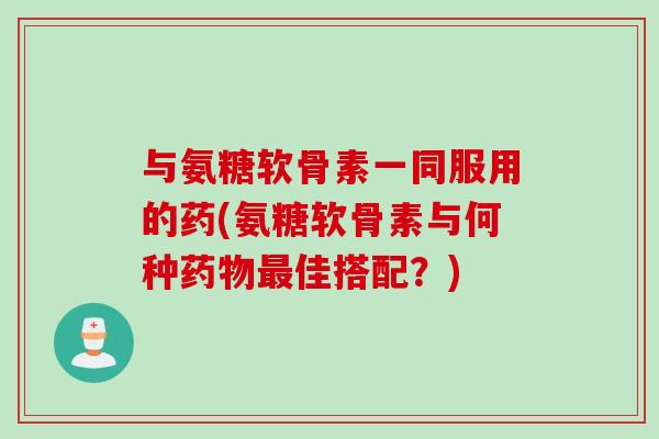 与氨糖软骨素一同服用的药(氨糖软骨素与何种药物最佳搭配？)