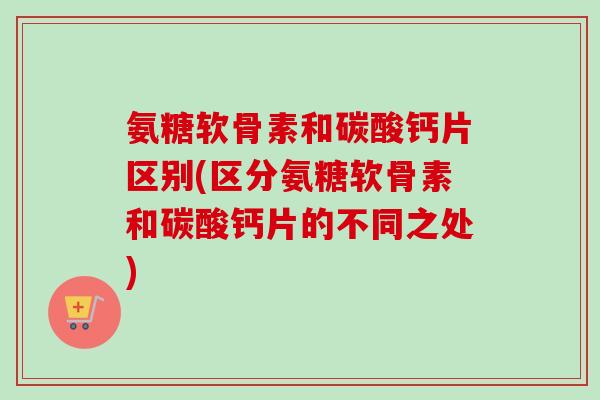 氨糖软骨素和碳酸钙片区别(区分氨糖软骨素和碳酸钙片的不同之处)