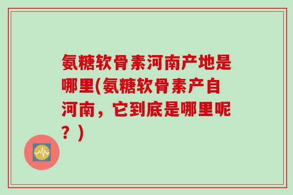 氨糖软骨素河南产地是哪里(氨糖软骨素产自河南，它到底是哪里呢？)