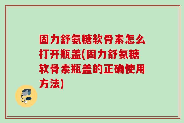 固力舒氨糖软骨素怎么打开瓶盖(固力舒氨糖软骨素瓶盖的正确使用方法)