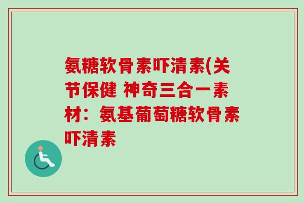 氨糖软骨素吓清素(关节保健 神奇三合一素材：氨基葡萄糖软骨素吓清素