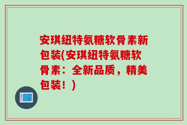 安琪纽特氨糖软骨素新包装(安琪纽特氨糖软骨素：全新品质，精美包装！)