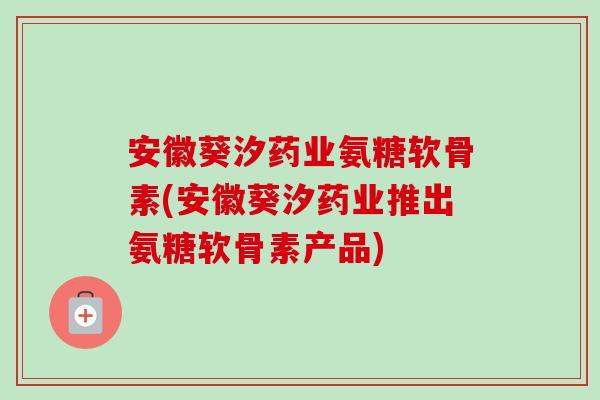 安徽葵汐药业氨糖软骨素(安徽葵汐药业推出氨糖软骨素产品)