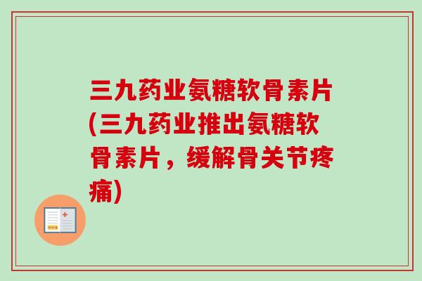 三九药业氨糖软骨素片(三九药业推出氨糖软骨素片，缓解骨关节疼痛)
