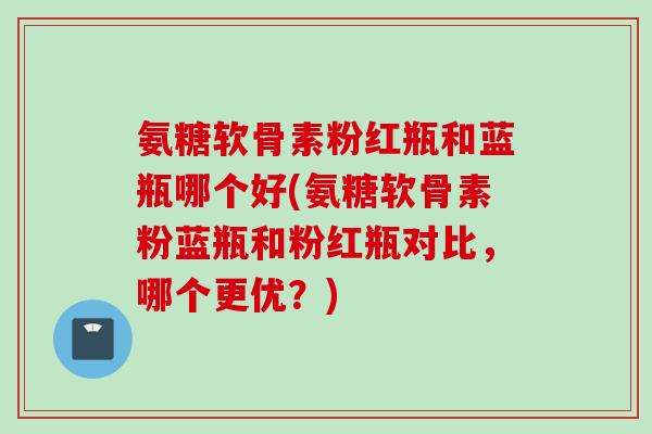 氨糖软骨素粉红瓶和蓝瓶哪个好(氨糖软骨素粉蓝瓶和粉红瓶对比，哪个更优？)