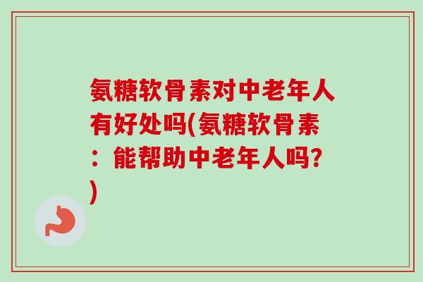 氨糖软骨素对中老年人有好处吗(氨糖软骨素：能帮助中老年人吗？)