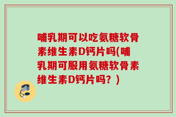 哺乳期可以吃氨糖软骨素维生素D钙片吗(哺乳期可服用氨糖软骨素维生素D钙片吗？)